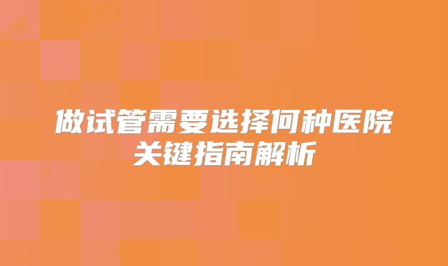 做试管需要选择何种医院关键指南解析