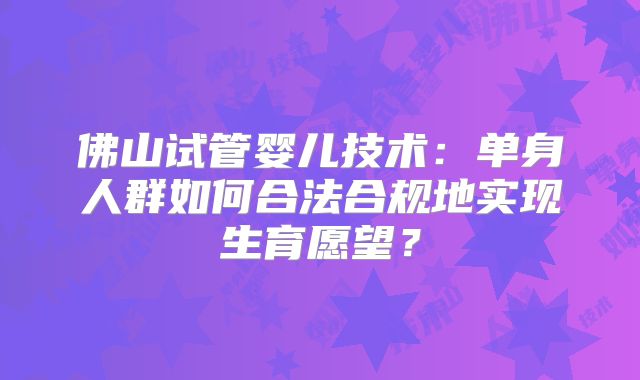 佛山试管婴儿技术：单身人群如何合法合规地实现生育愿望？