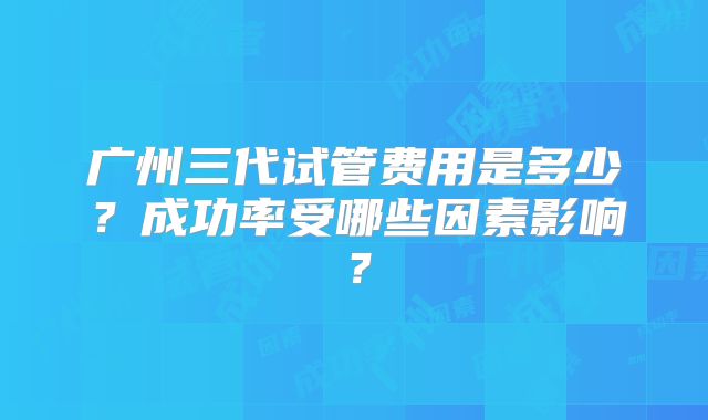 广州三代试管费用是多少？成功率受哪些因素影响？