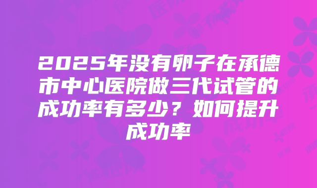 2025年没有卵子在承德市中心医院做三代试管的成功率有多少?如何提升成功率