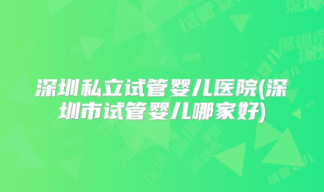 深圳私立试管婴儿医院(深圳市试管婴儿哪家好)