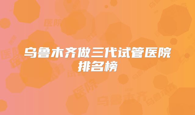 乌鲁木齐做三代试管医院排名榜