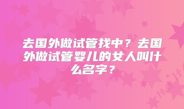 去国外做试管找中？去国外做试管婴儿的女人叫什么名字？