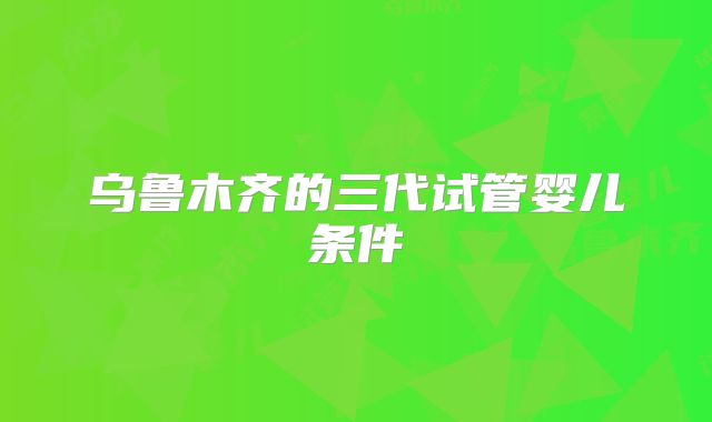 乌鲁木齐的三代试管婴儿条件