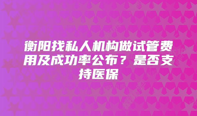 衡阳找私人机构做试管费用及成功率公布？是否支持医保