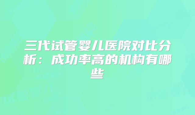 三代试管婴儿医院对比分析：成功率高的机构有哪些