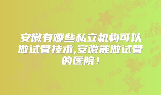 安徽有哪些私立机构可以做试管技术,安徽能做试管的医院！