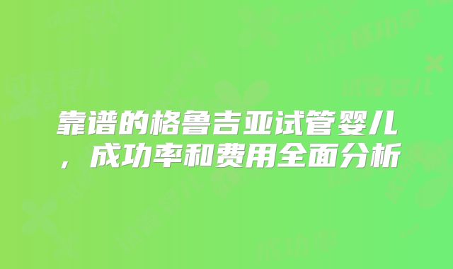 靠谱的格鲁吉亚试管婴儿,成功率和费用全面分析