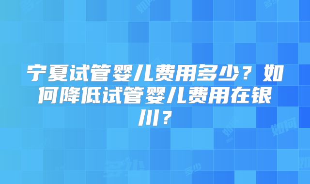 宁夏试管婴儿费用多少?如何降低试管婴儿费用在银川?