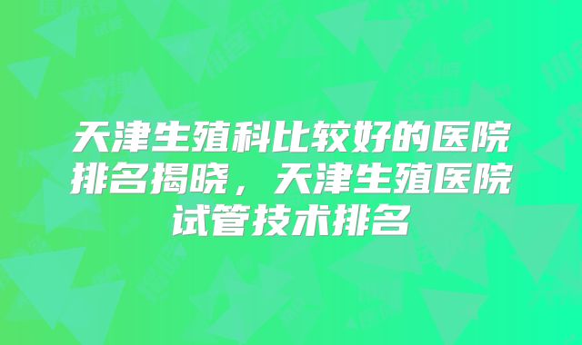 天津生殖科比较好的医院排名揭晓，天津生殖医院试管技术排名