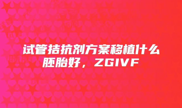 试管拮抗剂方案移植什么胚胎好,ZGIVF