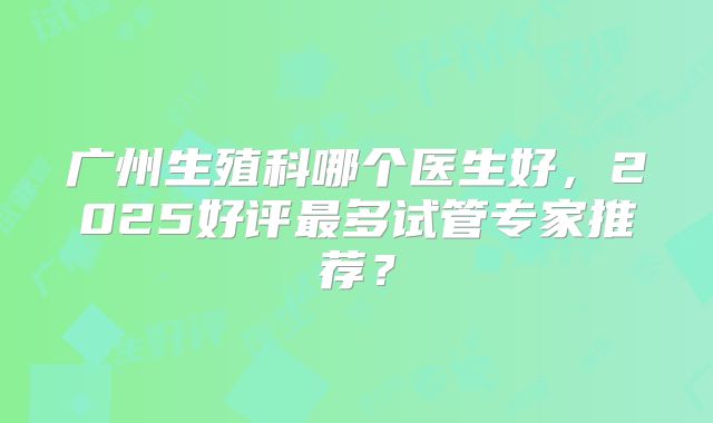 广州生殖科哪个医生好,2025好评最多试管专家推荐?