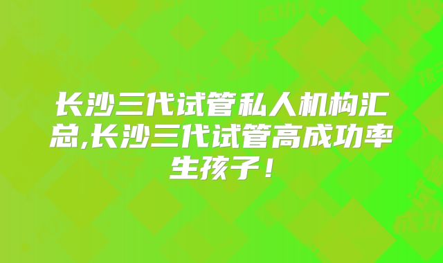 长沙三代试管私人机构汇总,长沙三代试管高成功率生孩子！
