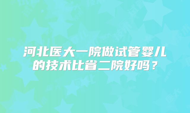 河北医大一院做试管婴儿的技术比省二院好吗？