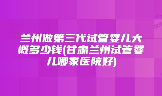 兰州做第三代试管婴儿大概多少钱(甘肃兰州试管婴儿哪家医院好)