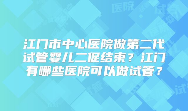 江门市中心医院做第二代试管婴儿二促结束?江门有哪些医院可以做试管?