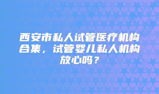 西安市私人试管医疗机构合集,试管婴儿私人机构放心吗?