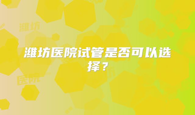 潍坊医院试管是否可以选择？