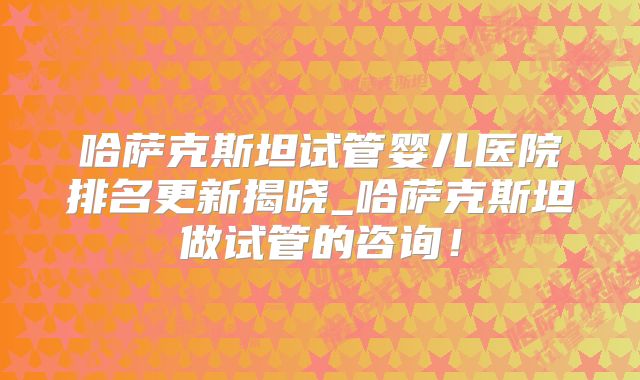 哈萨克斯坦试管婴儿医院排名更新揭晓_哈萨克斯坦做试管的咨询！