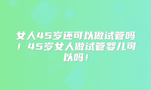 女人45岁还可以做试管吗！45岁女人做试管婴儿可以吗！