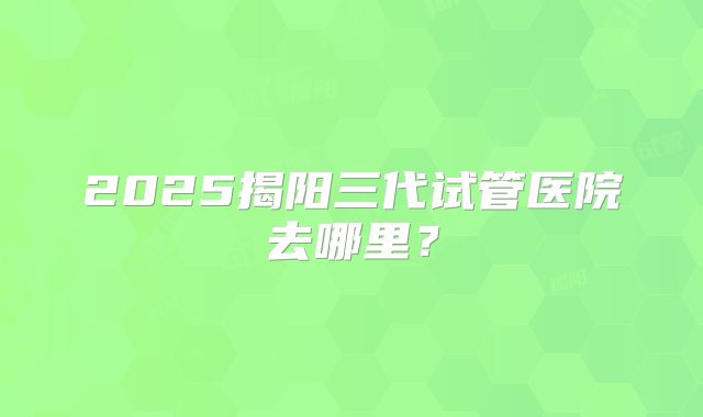 2025揭阳三代试管医院去哪里？