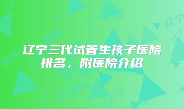 辽宁三代试管生孩子医院排名，附医院介绍