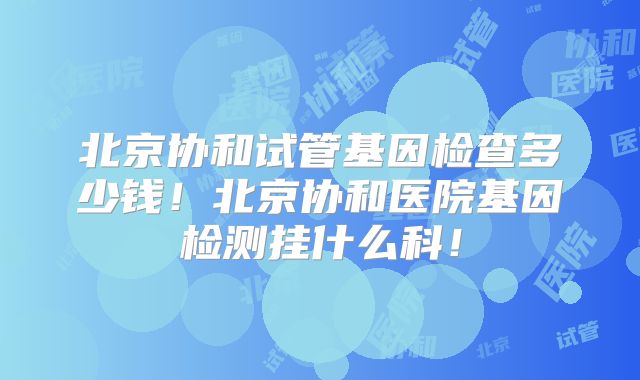 北京协和试管基因检查多少钱！北京协和医院基因检测挂什么科！