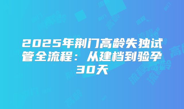 2025年荆门高龄失独试管全流程：从建档到验孕30天