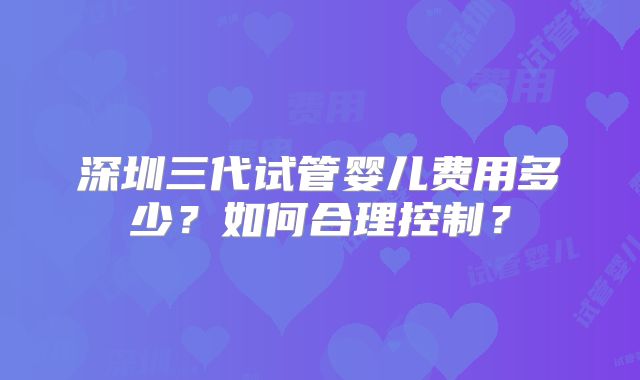 深圳三代试管婴儿费用多少？如何合理控制？