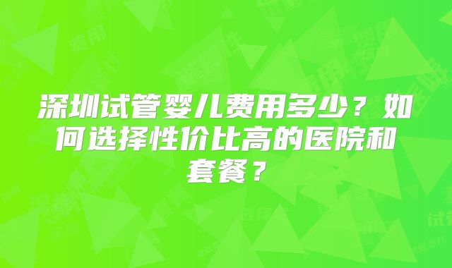 深圳试管婴儿费用多少？如何选择性价比高的医院和套餐？