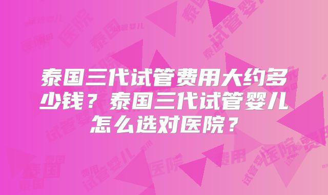 泰国三代试管费用大约多少钱？泰国三代试管婴儿怎么选对医院？