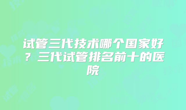 试管三代技术哪个国家好?三代试管排名前十的医院