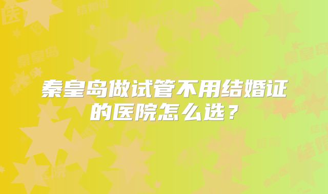 秦皇岛做试管不用结婚证的医院怎么选？