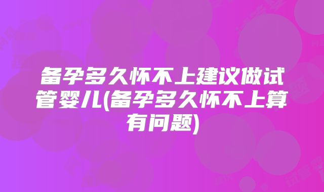 备孕多久怀不上建议做试管婴儿(备孕多久怀不上算有问题)