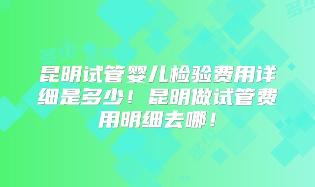 昆明试管婴儿检验费用详细是多少！昆明做试管费用明细去哪！