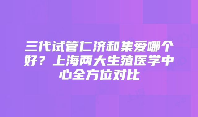 三代试管仁济和集爱哪个好？上海两大生殖医学中心全方位对比