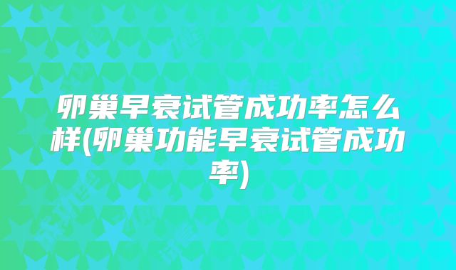 卵巢早衰试管成功率怎么样(卵巢功能早衰试管成功率)
