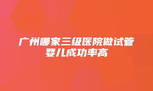 广州哪家三级医院做试管婴儿成功率高