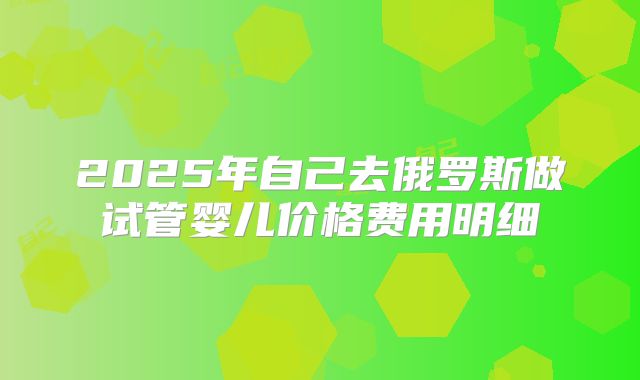 2025年自己去俄罗斯做试管婴儿价格费用明细