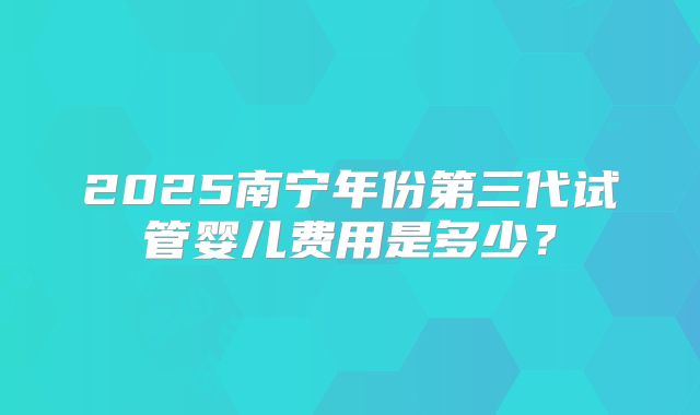 2025南宁年份第三代试管婴儿费用是多少？