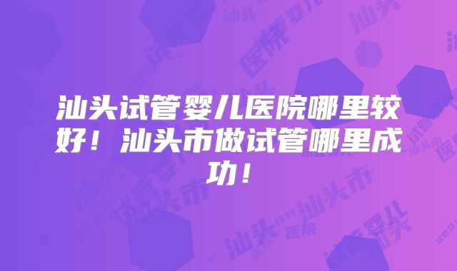 汕头试管婴儿医院哪里较好！汕头市做试管哪里成功！