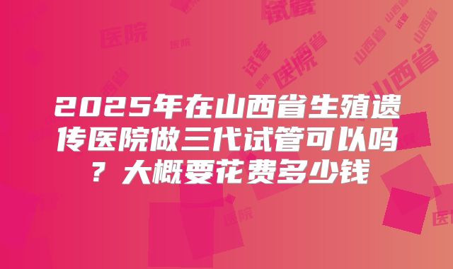 2025年在山西省生殖遗传医院做三代试管可以吗?大概要花费多少钱