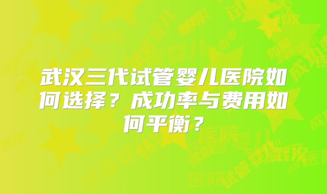 武汉三代试管婴儿医院如何选择?成功率与费用如何平衡?
