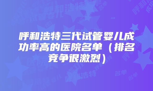 呼和浩特三代试管婴儿成功率高的医院名单（排名竞争很激烈）