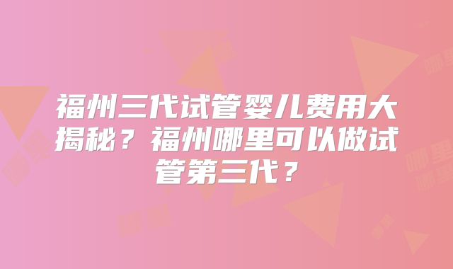 福州三代试管婴儿费用大揭秘？福州哪里可以做试管第三代？