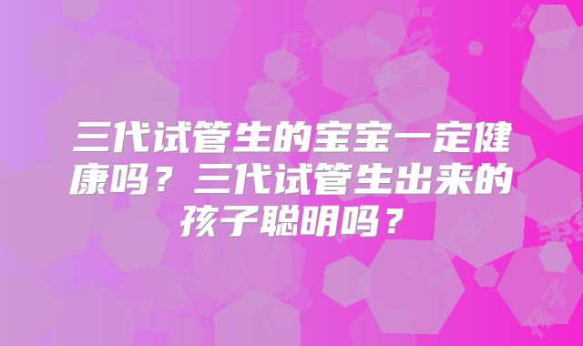 三代试管生的宝宝一定健康吗？三代试管生出来的孩子聪明吗？