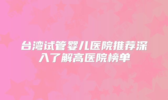 台湾试管婴儿医院推荐深入了解高医院榜单