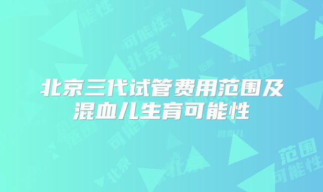 北京三代试管费用范围及混血儿生育可能性