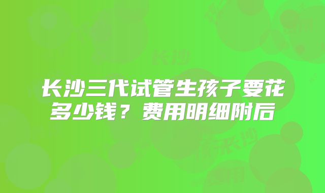 长沙三代试管生孩子要花多少钱？费用明细附后
