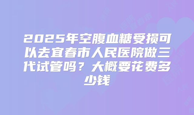 2025年空腹血糖受损可以去宜春市人民医院做三代试管吗？大概要花费多少钱